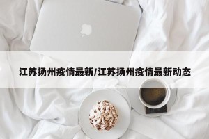 江苏扬州疫情最新/江苏扬州疫情最新动态