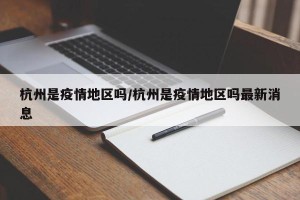 杭州是疫情地区吗/杭州是疫情地区吗最新消息