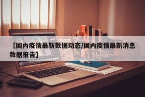 【国内疫情最新数据动态/国内疫情最新消息数据报告】