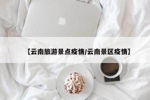 【云南旅游景点疫情/云南景区疫情】