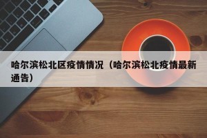 哈尔滨松北区疫情情况（哈尔滨松北疫情最新通告）