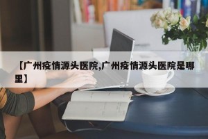 【广州疫情源头医院,广州疫情源头医院是哪里】