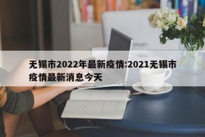 无锡市2022年最新疫情:2021无锡市疫情最新消息今天