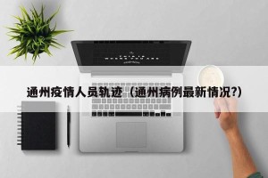 通州疫情人员轨迹（通州病例最新情况?）