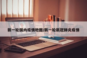 新一轮国内疫情地图/新一轮新冠肺炎疫情