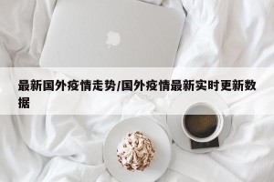 最新国外疫情走势/国外疫情最新实时更新数据
