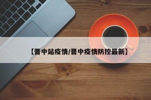 【晋中站疫情/晋中疫情防控最新】