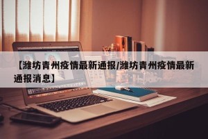 【潍坊青州疫情最新通报/潍坊青州疫情最新通报消息】