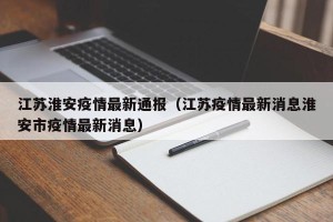 江苏淮安疫情最新通报（江苏疫情最新消息淮安市疫情最新消息）