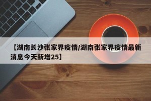 【湖南长沙张家界疫情/湖南张家界疫情最新消息今天新增25】