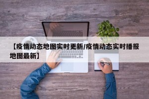 【疫情动态地图实时更新/疫情动态实时播报地图最新】