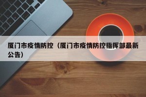 厦门市疫情防控（厦门市疫情防控指挥部最新公告）