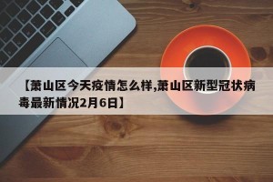 【萧山区今天疫情怎么样,萧山区新型冠状病毒最新情况2月6日】