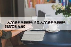 【辽宁最新疫情最新消息,辽宁最新疫情最新消息实时发布】