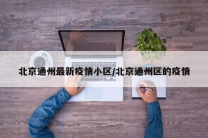 北京通州最新疫情小区/北京通州区的疫情