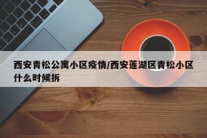 西安青松公寓小区疫情/西安莲湖区青松小区什么时候拆