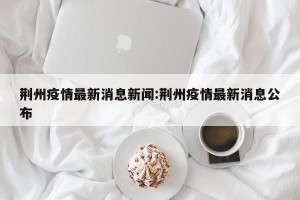 荆州疫情最新消息新闻:荆州疫情最新消息公布
