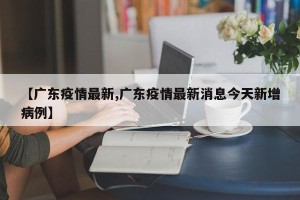 【广东疫情最新,广东疫情最新消息今天新增病例】