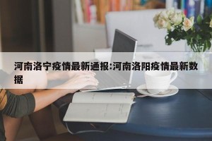 河南洛宁疫情最新通报:河南洛阳疫情最新数据