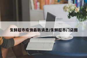 生鲜超市疫情最新消息/生鲜超市门店图