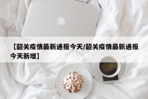 【韶关疫情最新通报今天/韶关疫情最新通报今天新增】