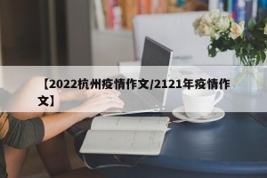 【2022杭州疫情作文/2121年疫情作文】