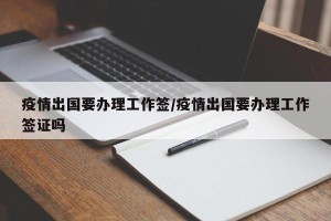 疫情出国要办理工作签/疫情出国要办理工作签证吗