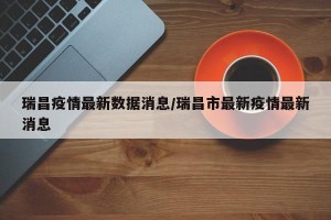 瑞昌疫情最新数据消息/瑞昌市最新疫情最新消息
