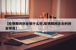 【疫情期间创业做什么好,疫情期间适合的创业项目】