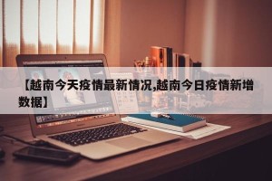 【越南今天疫情最新情况,越南今日疫情新增数据】