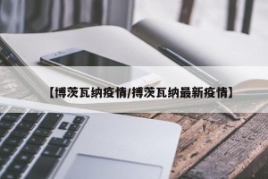 【博茨瓦纳疫情/搏茨瓦纳最新疫情】