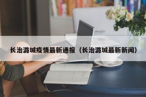 长治潞城疫情最新通报（长治潞城最新新闻）