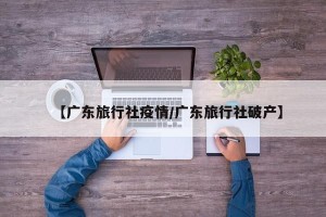 【广东旅行社疫情/广东旅行社破产】