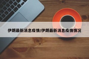 伊朗最新消息疫情/伊朗最新消息疫情情况