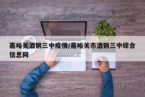 嘉峪关酒钢三中疫情/嘉峪关市酒钢三中综合信息网