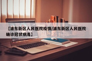 【浦东新区人民医院疫情/浦东新区人民医院确诊冠状病毒】