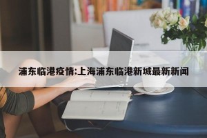 浦东临港疫情:上海浦东临港新城最新新闻