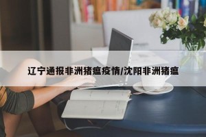 辽宁通报非洲猪瘟疫情/沈阳非洲猪瘟
