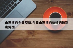 山东猪肉今日疫情:今日山东猪肉价格的最新走势图