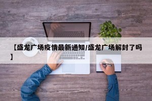 【盛龙广场疫情最新通知/盛龙广场解封了吗】