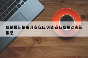 疫情最新情况河南商丘/河南商丘疫情动态新消息
