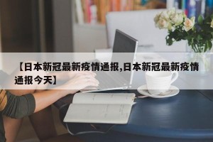 【日本新冠最新疫情通报,日本新冠最新疫情通报今天】