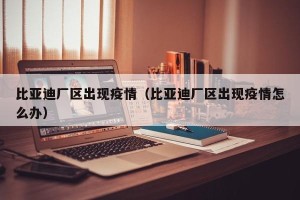 比亚迪厂区出现疫情（比亚迪厂区出现疫情怎么办）