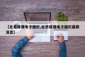 【北京疫情电子围栏,北京疫情电子围栏最新消息】