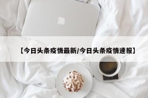 【今日头条疫情最新/今日头条疫情速报】