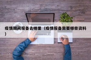 疫情期间报备去哪里（疫情报备需要哪些资料）