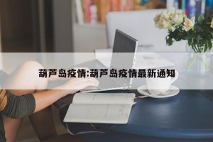 葫芦岛疫情:葫芦岛疫情最新通知