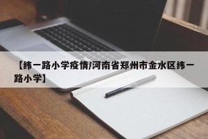 【纬一路小学疫情/河南省郑州市金水区纬一路小学】