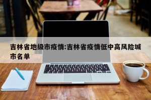 吉林省地级市疫情:吉林省疫情低中高风险城市名单