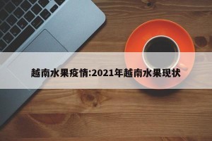 越南水果疫情:2021年越南水果现状